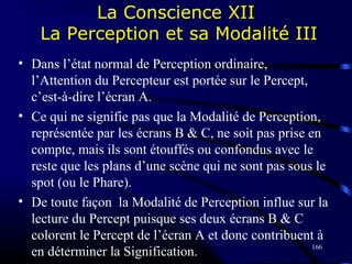 166
La Conscience XII
La Perception et sa Modalité III
• Dans l’état normal de Perception ordinaire,
l’Attention du Percepteur est portée sur le Percept,
c’est-à-dire l’écran A.
• Ce qui ne signifie pas que la Modalité de Perception,
représentée par les écrans B & C, ne soit pas prise en
compte, mais ils sont étouffés ou confondus avec le
reste que les plans d’une scène qui ne sont pas sous le
spot (ou le Phare).
• De toute façon la Modalité de Perception influe sur la
lecture du Percept puisque ses deux écrans B & C
colorent le Percept de l’écran A et donc contribuent à
en déterminer la Signification.
 