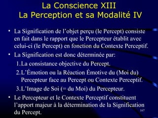 167
La Conscience XIII
La Perception et sa Modalité IV
• La Signification de l’objet perçu (le Percept) consiste
en fait dans le rapport que le Percepteur établit avec
celui-ci (le Percept) en fonction du Contexte Perceptif.
• La Signification est donc déterminée par:
1.La consistance objective du Percept.
2.L’Émotion ou la Réaction Émotive du (Moi du)
Percepteur face au Percept ou Contexte Perceptif.
3.L’Image de Soi (= du Moi) du Percepteur.
• Le Percepteur et le Contexte Perceptif constituent
l’apport majeur à la détermination de la Signification
du Percept.
 