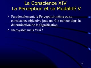 168
La Conscience XIV
La Perception et sa Modalité V
• Paradoxalement, le Percept lui-même ou sa
consistance objective joue un rôle mineur dans la
détermination de la Signification.
• Incroyable mais Vrai !
 