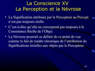 169
La Conscience XV
La Perception et la Névrose
• La Signification attribuée par le Percepteur au Percept
n’est pas toujours réelle.
• C’est-à-dire qu’elle ne correspond pas toujours à la
Consistance Réelle de l’Objet.
• La Névrose pourrait se définir de ce point de vue
comme le fait de rendre chronique de l’attribution de
Significations irréelles aux objets par le Percepteur.
 
