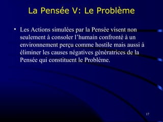 17
La Pensée V: Le Problème
• Les Actions simulées par la Pensée visent non
seulement à consoler l’humain confronté à un
environnement perçu comme hostile mais aussi à
éliminer les causes négatives génératrices de la
Pensée qui constituent le Problème.
 