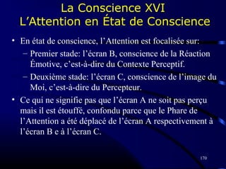 170
La Conscience XVI
L’Attention en État de Conscience
• En état de conscience, l’Attention est focalisée sur:
– Premier stade: l’écran B, conscience de la Réaction
Émotive, c’est-à-dire du Contexte Perceptif.
– Deuxième stade: l’écran C, conscience de l’image du
Moi, c’est-à-dire du Percepteur.
• Ce qui ne signifie pas que l’écran A ne soit pas perçu
mais il est étouffé, confondu parce que le Phare de
l’Attention a été déplacé de l’écran A respectivement à
l’écran B e à l’écran C.
 
