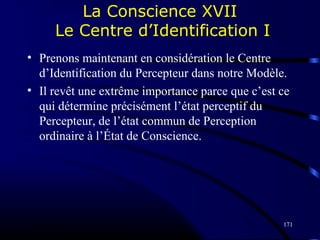 171
La Conscience XVII
Le Centre d’Identification I
• Prenons maintenant en considération le Centre
d’Identification du Percepteur dans notre Modèle.
• Il revêt une extrême importance parce que c’est ce
qui détermine précisément l’état perceptif du
Percepteur, de l’état commun de Perception
ordinaire à l’État de Conscience.
 