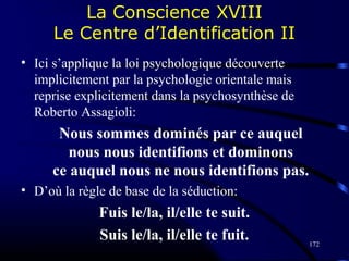 172
La Conscience XVIII
Le Centre d’Identification II
• Ici s’applique la loi psychologique découverte
implicitement par la psychologie orientale mais
reprise explicitement dans la psychosynthèse de
Roberto Assagioli:
Nous sommes dominés par ce auquel
nous nous identifions et dominons
ce auquel nous ne nous identifions pas.
• D’où la règle de base de la séduction:
Fuis le/la, il/elle te suit.
Suis le/la, il/elle te fuit.
 