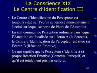 173
La Conscience XIX
Le Centre d’Identification III
• Le Centre d’Identification du Percepteur est
toujours situé sur l’écran superposé immédiatement
à celui sur lequel se porte de Phare de l’Attention.
• En état commun de Perception ordinaire dans lequel
l’Attention est focalisée sur l’écran A (le Percept),
le Centre d’Identification du Percepteur est situé sur
l’écran B (Réaction Émotive).
• Ce qui signifie que le Percepteur s’identifie à sa
propre Réaction Émotive (Contexte Perceptif) et
qu’il est totalement pris par celle-ci.
 