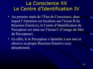 174
La Conscience XX
Le Centre d’Identification IV
• Au premier stade de l’État de Conscience, dans
lequel l’Attention est focalisée sur l’écran B (la
Réaction Émotive), le Centre d’Identification du
Percepteur est situé sur l’écran C (l’image du Moi
du Percepteur).
• En effet, le le Percepteur s’identifie à son moi et
observe sa propre Réaction Émotive avec
détachement.
 