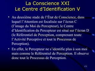 175
La Conscience XXI
Le Centre d’Identification V
• Au deuxième stade de l’État de Conscience, dans
lequel l’Attention est focalisée sur l’écran C
(l’image du Moi du Percepteur), le Centre
d’Identification du Percepteur est situé sur l’écran D
(le Référentiel de Perception, comprenant toute
l’Activité Perceptive et tout le Processus de
Perception).
• En effet, le Percepteur ne s’identifie plus à son moi
mais comme le Référentiel de Perception. Il observe
donc tout le Processus de Perception.
 