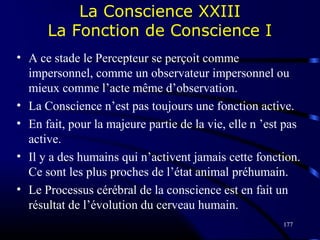 177
La Conscience XXIII
La Fonction de Conscience I
• A ce stade le Percepteur se perçoit comme
impersonnel, comme un observateur impersonnel ou
mieux comme l’acte même d’observation.
• La Conscience n’est pas toujours une fonction active.
• En fait, pour la majeure partie de la vie, elle n ’est pas
active.
• Il y a des humains qui n’activent jamais cette fonction.
Ce sont les plus proches de l’état animal préhumain.
• Le Processus cérébral de la conscience est en fait un
résultat de l’évolution du cerveau humain.
 