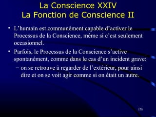 178
La Conscience XXIV
La Fonction de Conscience II
• L’humain est communément capable d’activer le
Processus de la Conscience, même si c’est seulement
occasionnel.
• Parfois, le Processus de la Conscience s’active
spontanément, comme dans le cas d’un incident grave:
– on se retrouve à regarder de l’extérieur, pour ainsi
dire et on se voit agir comme si on était un autre.
 