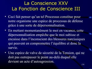 179
La Conscience XXV
La Fonction de Conscience III
• Ceci fait penser qu’un tel Processus constitue pour
notre organisme une espèce de processus de défense
grâce à une sorte de dépersonnalisation.
• En mettant momentanément le moi en vacance, cette
dépersonnalisation empêche que le moi subisse et
encaisse dans l’inconscient des blessures narcissiques
qui peuvent en compromettre l’équilibre et donc la
survie.
• Une espèce de valve de sécurité de la Tension, qui ne
doit pas outrepasser le point au-delà duquel elle
devient un acte d’autoagression.
 