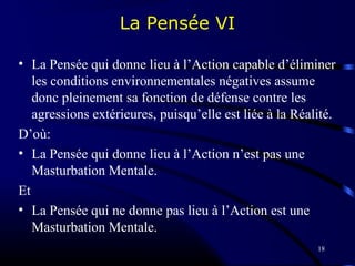 18
La Pensée VI
• La Pensée qui donne lieu à l’Action capable d’éliminer
les conditions environnementales négatives assume
donc pleinement sa fonction de défense contre les
agressions extérieures, puisqu’elle est liée à la Réalité.
D’où:
• La Pensée qui donne lieu à l’Action n’est pas une
Masturbation Mentale.
Et
• La Pensée qui ne donne pas lieu à l’Action est une
Masturbation Mentale.
 