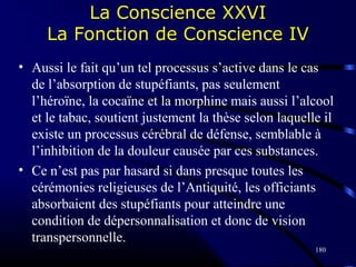 180
La Conscience XXVI
La Fonction de Conscience IV
• Aussi le fait qu’un tel processus s’active dans le cas
de l’absorption de stupéfiants, pas seulement
l’héroïne, la cocaïne et la morphine mais aussi l’alcool
et le tabac, soutient justement la thèse selon laquelle il
existe un processus cérébral de défense, semblable à
l’inhibition de la douleur causée par ces substances.
• Ce n’est pas par hasard si dans presque toutes les
cérémonies religieuses de l’Antiquité, les officiants
absorbaient des stupéfiants pour atteindre une
condition de dépersonnalisation et donc de vision
transpersonnelle.
 