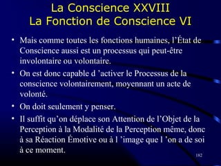 182
La Conscience XXVIII
La Fonction de Conscience VI
• Mais comme toutes les fonctions humaines, l’État de
Conscience aussi est un processus qui peut-être
involontaire ou volontaire.
• On est donc capable d ’activer le Processus de la
conscience volontairement, moyennant un acte de
volonté.
• On doit seulement y penser.
• Il suffit qu’on déplace son Attention de l’Objet de la
Perception à la Modalité de la Perception même, donc
à sa Réaction Émotive ou à l ’image que l ’on a de soi
à ce moment.
 