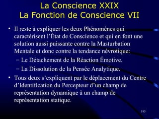 183
La Conscience XXIX
La Fonction de Conscience VII
• Il reste à expliquer les deux Phénomènes qui
caractérisent l’État de Conscience et qui en font une
solution aussi puissante contre la Masturbation
Mentale et donc contre la tendance névrotique:
– Le Détachement de la Réaction Émotive.
– La Dissolution de la Pensée Analytique.
• Tous deux s’expliquent par le déplacement du Centre
d’Identification du Percepteur d’un champ de
représentation dynamique à un champ de
représentation statique.
 