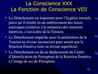 184
La Conscience XXX
La Fonction de Conscience VIII
• Le Détachement est important pour l’hygiène mentale
parce qu’il résulte en un renforcement des traces
mnésiques (relatives à la mémoire) des réactions
émotives, c’est-à-dire de la Tension.
• Le Détachement empêche aussi la pénétration de la
Tension au niveau inconscient pour autant que la
Réaction Émotive reste au niveau superficiel.
• Le Détachement est du au déplacement du Centre
d’Identification du Percepteur de la Réaction Émotive
à l’image de soi du Percepteur.
 
