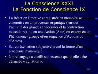 185
La Conscience XXXI
La Fonction de Conscience IX
• La Réaction Émotive enregistrée en mémoire se
concrétise en un processus organique (surtout
l’activité des glandes endocrines et la contraction
musculaire), ou en une Action (Acte) ou encore en un
Phénomène (groupe et/ou séquence d’Actions ou
d’Actes).
• Sa représentation subjective prend la forme d’un
processus Dynamique.
• Notre langage a cueilli son essence quand elle a été
désignée « agitation ».
 