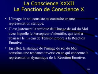186
La Conscience XXXII
La Fonction de Conscience X
• L’image de soi consiste au contraire en une
représentation statique.
• C’est justement la statique de l’image de soi du Moi
avec laquelle le Percepteur s’identifie, qui tend à
abaisser le niveau de Tension propre à la Réaction
Émotive.
• En effet, la statique de l’image de soi du Moi
constitue une tendance inverse en ce qui concerne la
représentation dynamique de la Réaction Émotive.
 