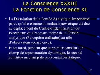 187
La Conscience XXXIII
La Fonction de Conscience XI
• La Dissolution de la Pensée Analytique, importante
parce qu’elle élimine la tendance névrotique est due
au déplacement du Centre d’Identification du
Percepteur, du Processus même de la Pensée
analytique (Perception ordinaire) au rôle
d’observateur (conscience).
• Et ici aussi, pendant que le premier constitue un
champ de représentation dynamique, le second
constitue un champ de représentation statique.
 