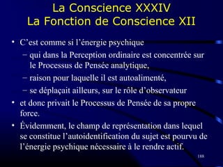 188
La Conscience XXXIV
La Fonction de Conscience XII
• C’est comme si l’énergie psychique
– qui dans la Perception ordinaire est concentrée sur
le Processus de Pensée analytique,
– raison pour laquelle il est autoalimenté,
– se déplaçait ailleurs, sur le rôle d’observateur
• et donc privait le Processus de Pensée de sa propre
force.
• Évidemment, le champ de représentation dans lequel
se constitue l’autoidentification du sujet est pourvu de
l’énergie psychique nécessaire à le rendre actif.
 