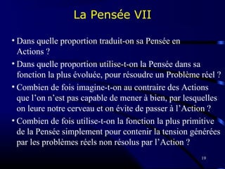 19
La Pensée VII
• Dans quelle proportion traduit-on sa Pensée en
Actions ?
• Dans quelle proportion utilise-t-on la Pensée dans sa
fonction la plus évoluée, pour résoudre un Problème réel ?
• Combien de fois imagine-t-on au contraire des Actions
que l’on n’est pas capable de mener à bien, par lesquelles
on leure notre cerveau et on évite de passer à l’Action ?
• Combien de fois utilise-t-on la fonction la plus primitive
de la Pensée simplement pour contenir la tension générées
par les problèmes réels non résolus par l’Action ?
 