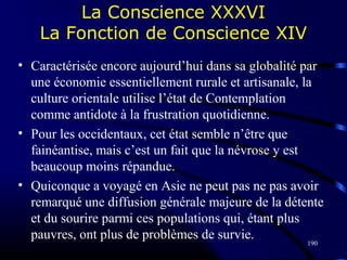 190
La Conscience XXXVI
La Fonction de Conscience XIV
• Caractérisée encore aujourd’hui dans sa globalité par
une économie essentiellement rurale et artisanale, la
culture orientale utilise l’état de Contemplation
comme antidote à la frustration quotidienne.
• Pour les occidentaux, cet état semble n’être que
fainéantise, mais c’est un fait que la névrose y est
beaucoup moins répandue.
• Quiconque a voyagé en Asie ne peut pas ne pas avoir
remarqué une diffusion générale majeure de la détente
et du sourire parmi ces populations qui, étant plus
pauvres, ont plus de problèmes de survie.
 
