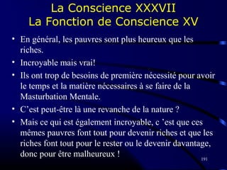 191
La Conscience XXXVII
La Fonction de Conscience XV
• En général, les pauvres sont plus heureux que les
riches.
• Incroyable mais vrai!
• Ils ont trop de besoins de première nécessité pour avoir
le temps et la matière nécessaires à se faire de la
Masturbation Mentale.
• C’est peut-être là une revanche de la nature ?
• Mais ce qui est également incroyable, c ’est que ces
mêmes pauvres font tout pour devenir riches et que les
riches font tout pour le rester ou le devenir davantage,
donc pour être malheureux !
 
