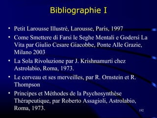 192
Bibliographie I
• Petit Larousse Illustré, Larousse, Paris, 1997
• Come Smettere di Farsi le Seghe Mentali e Godersi La
Vita par Giulio Cesare Giacobbe, Ponte Alle Grazie,
Milano 2003
• La Sola Rivoluzione par J. Krishnamurti chez
Astrolabio, Roma, 1973.
• Le cerveau et ses merveilles, par R. Ornstein et R.
Thompson
• Principes et Méthodes de la Psychosynthèse
Thérapeutique, par Roberto Assagioli, Astrolabio,
Roma, 1973.
 
