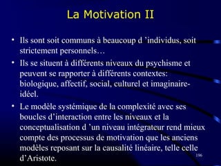 196
La Motivation II
• Ils sont soit communs à beaucoup d ’individus, soit
strictement personnels…
• Ils se situent à différents niveaux du psychisme et
peuvent se rapporter à différents contextes:
biologique, affectif, social, culturel et imaginaire-
idéel.
• Le modèle systémique de la complexité avec ses
boucles d’interaction entre les niveaux et la
conceptualisation d ’un niveau intégrateur rend mieux
compte des processus de motivation que les anciens
modèles reposant sur la causalité linéaire, telle celle
d’Aristote.
 