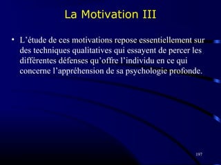 197
La Motivation III
• L’étude de ces motivations repose essentiellement sur
des techniques qualitatives qui essayent de percer les
différentes défenses qu’offre l’individu en ce qui
concerne l’appréhension de sa psychologie profonde.
 