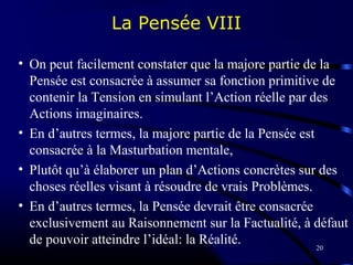20
La Pensée VIII
• On peut facilement constater que la majore partie de la
Pensée est consacrée à assumer sa fonction primitive de
contenir la Tension en simulant l’Action réelle par des
Actions imaginaires.
• En d’autres termes, la majore partie de la Pensée est
consacrée à la Masturbation mentale,
• Plutôt qu’à élaborer un plan d’Actions concrètes sur des
choses réelles visant à résoudre de vrais Problèmes.
• En d’autres termes, la Pensée devrait être consacrée
exclusivement au Raisonnement sur la Factualité, à défaut
de pouvoir atteindre l’idéal: la Réalité.
 