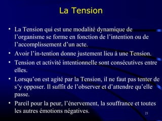 21
La Tension
• La Tension qui est une modalité dynamique de
l’organisme se forme en fonction de l’intention ou de
l’accomplissement d’un acte.
• Avoir l’in-tention donne justement lieu à une Tension.
• Tension et activité intentionnelle sont consécutives entre
elles.
• Lorsqu’on est agité par la Tension, il ne faut pas tenter de
s’y opposer. Il suffit de l’observer et d’attendre qu’elle
passe.
• Pareil pour la peur, l’énervement, la souffrance et toutes
les autres émotions négatives.
 