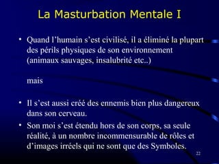 22
La Masturbation Mentale I
• Quand l’humain s’est civilisé, il a éliminé la plupart
des périls physiques de son environnement
(animaux sauvages, insalubrité etc..)
mais
• Il s’est aussi créé des ennemis bien plus dangereux
dans son cerveau.
• Son moi s’est étendu hors de son corps, sa seule
réalité, à un nombre incommensurable de rôles et
d’images irréels qui ne sont que des Symboles.
 