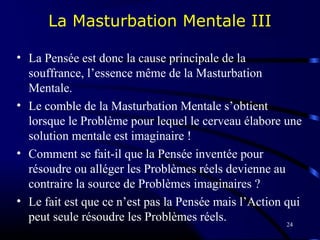 24
La Masturbation Mentale III
• La Pensée est donc la cause principale de la
souffrance, l’essence même de la Masturbation
Mentale.
• Le comble de la Masturbation Mentale s’obtient
lorsque le Problème pour lequel le cerveau élabore une
solution mentale est imaginaire !
• Comment se fait-il que la Pensée inventée pour
résoudre ou alléger les Problèmes réels devienne au
contraire la source de Problèmes imaginaires ?
• Le fait est que ce n’est pas la Pensée mais l’Action qui
peut seule résoudre les Problèmes réels.
 