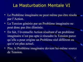 27
La Masturbation Mentale VI
• Le Problème imaginaire ne peut même pas être résolu
par l’Action.
• La Tension générée par un Problème imaginaire ne
peut donc pas être éliminée.
• En fait, l’éventuelle Action résultant d’un problème
imaginaire n’est pas apte à résoudre la Tension parce
qu’elle a pour origine un Problème réel différent ou
qui n’est plus actuel.
• Pire, le Problème imaginaire devient lui-même source
de Tension.
 