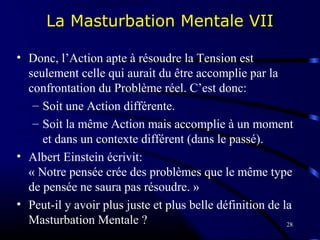 28
La Masturbation Mentale VII
• Donc, l’Action apte à résoudre la Tension est
seulement celle qui aurait du être accomplie par la
confrontation du Problème réel. C’est donc:
– Soit une Action différente.
– Soit la même Action mais accomplie à un moment
et dans un contexte différent (dans le passé).
• Albert Einstein écrivit:
« Notre pensée crée des problèmes que le même type
de pensée ne saura pas résoudre. »
• Peut-il y avoir plus juste et plus belle définition de la
Masturbation Mentale ?
 
