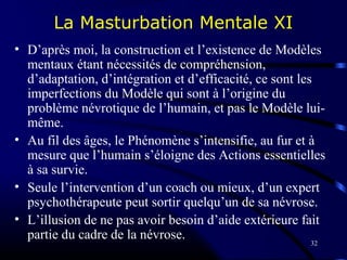 32
La Masturbation Mentale XI
• D’après moi, la construction et l’existence de Modèles
mentaux étant nécessités de compréhension,
d’adaptation, d’intégration et d’efficacité, ce sont les
imperfections du Modèle qui sont à l’origine du
problème névrotique de l’humain, et pas le Modèle lui-
même.
• Au fil des âges, le Phénomène s’intensifie, au fur et à
mesure que l’humain s’éloigne des Actions essentielles
à sa survie.
• Seule l’intervention d’un coach ou mieux, d’un expert
psychothérapeute peut sortir quelqu’un de sa névrose.
• L’illusion de ne pas avoir besoin d’aide extérieure fait
partie du cadre de la névrose.
 