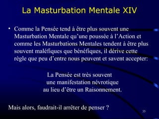35
La Masturbation Mentale XIV
• Comme la Pensée tend à être plus souvent une
Masturbation Mentale qu’une poussée à l’Action et
comme les Masturbations Mentales tendent à être plus
souvent maléfiques que bénéfiques, il dérive cette
règle que peu d’entre nous peuvent et savent accepter:
La Pensée est très souvent
une manifestation névrotique
au lieu d’être un Raisonnement.
Mais alors, faudrait-il arrêter de penser ?
 