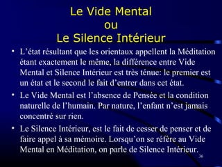 36
Le Vide Mental
ou
Le Silence Intérieur
• L’état résultant que les orientaux appellent la Méditation
étant exactement le même, la différence entre Vide
Mental et Silence Intérieur est très ténue: le premier est
un état et le second le fait d’entrer dans cet état.
• Le Vide Mental est l’absence de Pensée et la condition
naturelle de l’humain. Par nature, l’enfant n’est jamais
concentré sur rien.
• Le Silence Intérieur, est le fait de cesser de penser et de
faire appel à sa mémoire. Lorsqu’on se réfère au Vide
Mental en Méditation, on parle de Silence Intérieur.
 