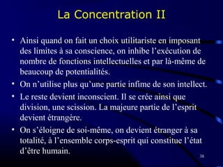 38
La Concentration II
• Ainsi quand on fait un choix utilitariste en imposant
des limites à sa conscience, on inhibe l’exécution de
nombre de fonctions intellectuelles et par là-même de
beaucoup de potentialités.
• On n’utilise plus qu’une partie infime de son intellect.
• Le reste devient inconscient. Il se crée ainsi que
division, une scission. La majeure partie de l’esprit
devient étrangère.
• On s’éloigne de soi-même, on devient étranger à sa
totalité, à l’ensemble corps-esprit qui constitue l’état
d’être humain.
 