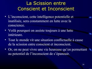 39
La Scission entre
Conscient et Inconscient
• L’inconscient, cette intelligence potentielle et
inutilisée, sera constamment en lutte avec la
conscience.
• Voilà pourquoi on assiste toujours à une lutte
intérieure.
• Tout le monde vit une situation conflictuelle à cause
de la scission entre conscient et inconscient.
• Or, on ne peut vivre une vie heureuse qu’en permettant
au potentiel de l’inconscient de s’épanouir.
 