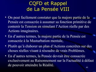 40
CQFD et Rappel
de La Pensée VIII
• On peut facilement constater que la majore partie de la
Pensée est consacrée à assumer sa fonction primitive de
contenir la Tension en simulant l’Action réelle par des
Actions imaginaires.
• En d’autres termes, la majore partie de la Pensée est
consacrée à la Masturbation mentale,
• Plutôt qu’à élaborer un plan d’Actions concrètes sur des
choses réelles visant à résoudre de vrais Problèmes.
• En d’autres termes, la Pensée devrait être consacrée
exclusivement au Raisonnement sur la Factualité à défaut
de pouvoir atteindre la Réalité.
 