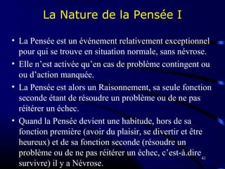 41
La Nature de la Pensée I
• La Pensée est un événement relativement exceptionnel
pour qui se trouve en situation normale, sans névrose.
• Elle n’est activée qu’en cas de problème contingent ou
ou d’action manquée.
• La Pensée est alors un Raisonnement, sa seule fonction
seconde étant de résoudre un problème ou de ne pas
réitérer un échec.
• Quand la Pensée devient une habitude, hors de sa
fonction première (avoir du plaisir, se divertir et être
heureux) et de sa fonction seconde (résoudre un
problème ou de ne pas réitérer un échec, c’est-à.dire
survivre) il y a Névrose.
 