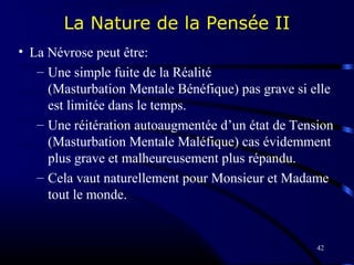42
La Nature de la Pensée II
• La Névrose peut être:
– Une simple fuite de la Réalité
(Masturbation Mentale Bénéfique) pas grave si elle
est limitée dans le temps.
– Une réitération autoaugmentée d’un état de Tension
(Masturbation Mentale Maléfique) cas évidemment
plus grave et malheureusement plus répandu.
– Cela vaut naturellement pour Monsieur et Madame
tout le monde.
 