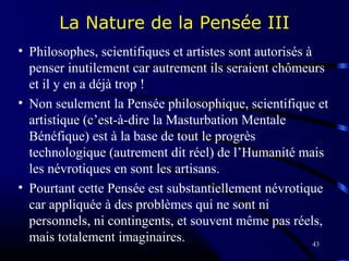 43
La Nature de la Pensée III
• Philosophes, scientifiques et artistes sont autorisés à
penser inutilement car autrement ils seraient chômeurs
et il y en a déjà trop !
• Non seulement la Pensée philosophique, scientifique et
artistique (c’est-à-dire la Masturbation Mentale
Bénéfique) est à la base de tout le progrès
technologique (autrement dit réel) de l’Humanité mais
les névrotiques en sont les artisans.
• Pourtant cette Pensée est substantiellement névrotique
car appliquée à des problèmes qui ne sont ni
personnels, ni contingents, et souvent même pas réels,
mais totalement imaginaires.
 