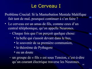 44
Le Cerveau I
Problème Crucial: Si la Masturbation Mentale Maléfique
fait tant de mal, pourquoi continuer à s’en faire ?
• Le cerveau est un amas de fils, comme ceux d’un
central téléphonique, qu’on appelle Neurones.
– Chaque fois que l’on perçoit quelque chose:
• la belle qui s'assoit devant dans le bus,
• le souvenir de sa première communion,
• le théorème de Pythagore
• ou un doute
– un groupe de « fils » est sous Tension, c’est-à-dire
qu’un courant électrique traverse les Neurones.
 