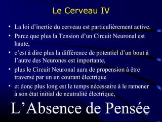 47
Le Cerveau IV
• La loi d’inertie du cerveau est particulièrement active.
• Parce que plus la Tension d’un Circuit Neuronal est
haute,
• c’est à dire plus la différence de potentiel d’un bout à
l’autre des Neurones est importante,
• plus le Circuit Neuronal aura de propension à être
traversé par un un courant électrique
• et donc plus long est le temps nécessaire à le ramener
à son état initial de neutralité électrique,
L’Absence de Pensée
 