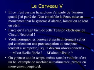 48
Le Cerveau V
• Et ce n’est pas par hasard que j’ai parlé de Tension
quand j’ai parlé de l’état émotif de la Peur, mise en
mouvement par le système d’alarme, lorsqu’on se sent
en péril.
• Parce qu’il s’agit bien de cette Tension électrique du
Circuit Neuronal !
• Voilà pourquoi les pensées et particulièrement celles
qui contiennent une préoccupation ou une peur
tendent à se répéter jusqu’à devenir obsessionnelles.
– M’est-il/elle fidèle ? – M’aime-t-il/elle ?
• On y pense tout le temps, même sans le vouloir; c’est
un bel exemple de machine autoalimentée, presqu’en
mouvement perpétuel.
 