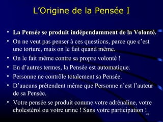 49
L’Origine de la Pensée I
• La Pensée se produit indépendamment de la Volonté.La Pensée se produit indépendamment de la Volonté.
• On ne veut pas penser à ces questions, parce que c’est
une torture, mais on le fait quand même.
• On le fait même contre sa propre volonté !
• En d’autres termes, la Pensée est automatique.
• Personne ne contrôle totalement sa Pensée.
• D’aucuns prétendent même que Personne n’est l’auteur
de sa Pensée.
• Votre pensée se produit comme votre adrénaline, votre
cholestérol ou votre urine ! Sans votre participation !
 