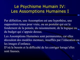 5
Le Psychisme Humain IV:
Les Assomptions Humaines I
Par définition, une Assomption est une hypothèse, une
supposition tenue pour vraie, ou un postulat qui est le
fondement de la pensée, du raisonnement, de la logique ou
du budget qui s’appuie dessus.
Les Assomptions Humaines sont permanentes, car elles
découlent des modèles mentaux, insufflés par l’éducation ou
les images d’enfance.
D’où le besoin et la difficulté de les corriger lorsqu’elles
sont fausses.
 
