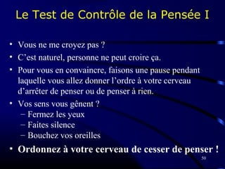 50
Le Test de Contrôle de la Pensée I
• Vous ne me croyez pas ?
• C’est naturel, personne ne peut croire ça.
• Pour vous en convaincre, faisons une pause pendant
laquelle vous allez donner l’ordre à votre cerveau
d’arrêter de penser ou de penser à rien.
• Vos sens vous gênent ?
– Fermez les yeux
– Faites silence
– Bouchez vos oreilles
• Ordonnez à votre cerveau de cesser de penser !
 